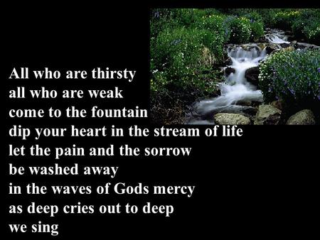 All who are thirsty all who are weak come to the fountain dip your heart in the stream of life let the pain and the sorrow be washed away in the waves.