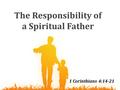 The Responsibility of a Spiritual Father 1 Corinthians 4:14-21.