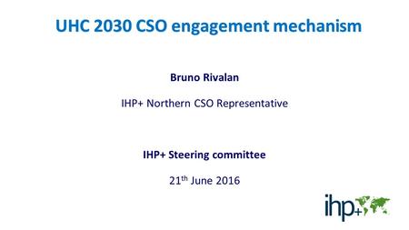 UHC 2030 CSO engagement mechanism Bruno Rivalan IHP+ Northern CSO Representative IHP+ Steering committee 21 th June 2016.