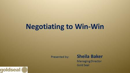 Negotiating to Win-Win Presented by: Sheila Baker Managing Director Gold Seal.
