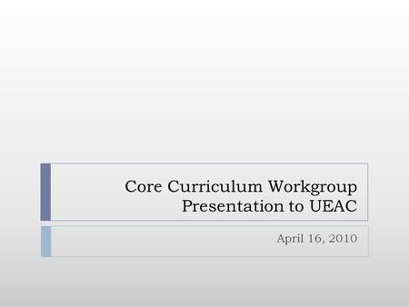 Core Curriculum Workgroup Presentation to UEAC April 16, 2010.