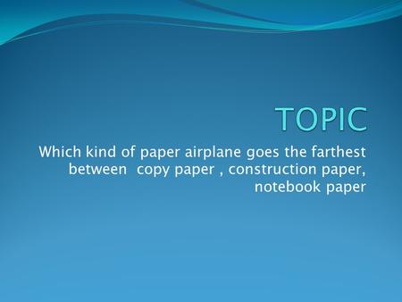 TOPIC Which kind of paper airplane goes the farthest between copy paper , construction paper, notebook paper.