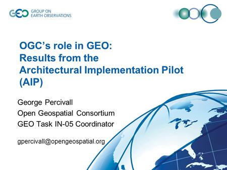 OGC’s role in GEO: Results from the Architectural Implementation Pilot (AIP) George Percivall Open Geospatial Consortium GEO Task IN-05 Coordinator
