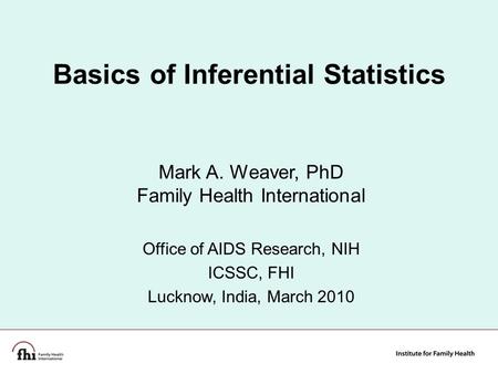 1 Basics of Inferential Statistics Mark A. Weaver, PhD Family Health International Office of AIDS Research, NIH ICSSC, FHI Lucknow, India, March 2010.