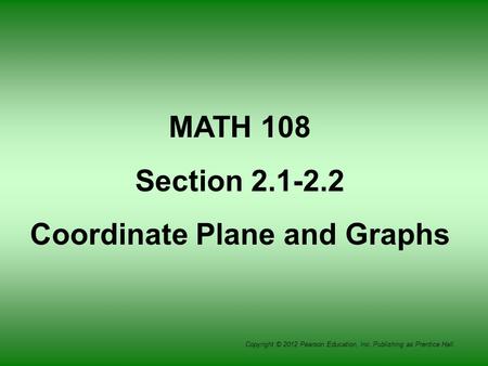 Copyright © 2012 Pearson Education, Inc. Publishing as Prentice Hall. MATH 108 Section 2.1-2.2 Coordinate Plane and Graphs.