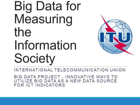 Big Data for Measuring the Information Society INTERNATIONAL TELECOMMUNICATION UNION BIG DATA PROJECT - INNOVATIVE WAYS TO UTILIZE BIG DATA AS A NEW DATA.