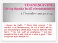 THANKSGIVING: Giving thanks in all circumstances 1 Thessalonians 5:12-23. ….Always be joyful. 17 Never stop praying. 18 Be thankful in all circumstances,