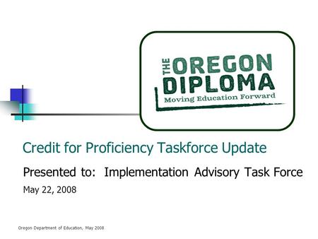 Oregon Department of Education, May 2008 Credit for Proficiency Taskforce Update Presented to: Implementation Advisory Task Force May 22, 2008.
