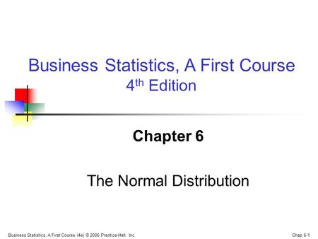Business Statistics, A First Course (4e) © 2006 Prentice-Hall, Inc. Chap 6-1 Chapter 6 The Normal Distribution Business Statistics, A First Course 4 th.