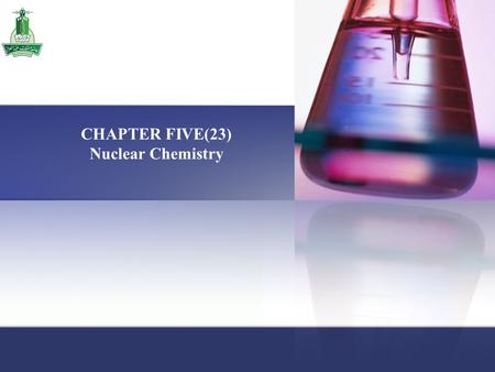 CHAPTER FIVE(23) Nuclear Chemistry. Chapter 5 / Nuclear Chemistry Chapter Five Contains: 5.1 The Nature of Nuclear Reactions 5.2 Nuclear Stability 5.3.