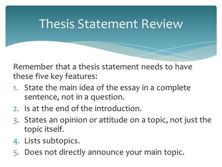 Remember that a thesis statement needs to have these five key features: 1.State the main idea of the essay in a complete sentence, not in a question. 2.Is.