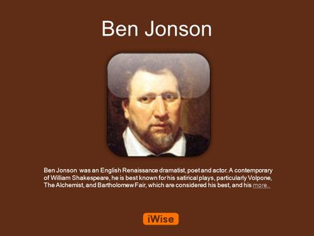 Ben Jonson Ben Jonson was an English Renaissance dramatist, poet and actor. A contemporary of William Shakespeare, he is best known for his satirical plays,