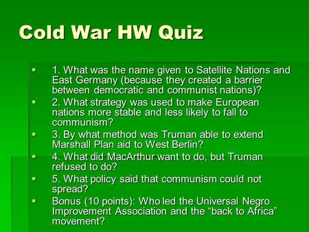 Cold War HW Quiz  1. What was the name given to Satellite Nations and East Germany (because they created a barrier between democratic and communist nations)?