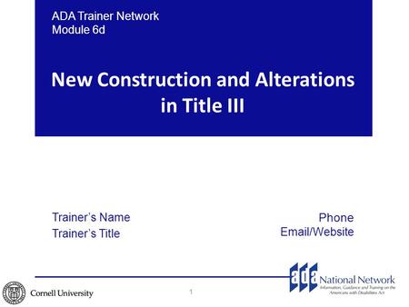 New Construction and Alterations in Title III 1 ADA Trainer Network Module 6d Trainer’s Name Trainer’s Title Phone Email/Website.
