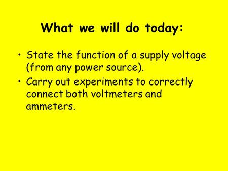 What we will do today: State the function of a supply voltage (from any power source). Carry out experiments to correctly connect both voltmeters and ammeters.