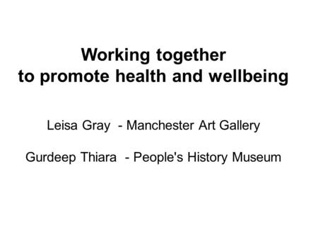 Working together to promote health and wellbeing Leisa Gray - Manchester Art Gallery Gurdeep Thiara - People's History Museum.