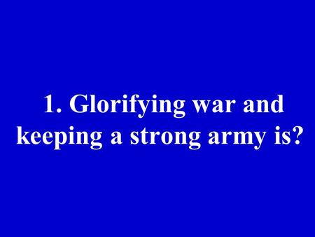 1. Glorifying war and keeping a strong army is?. 2. Large powerful countries taking over smaller countries is??