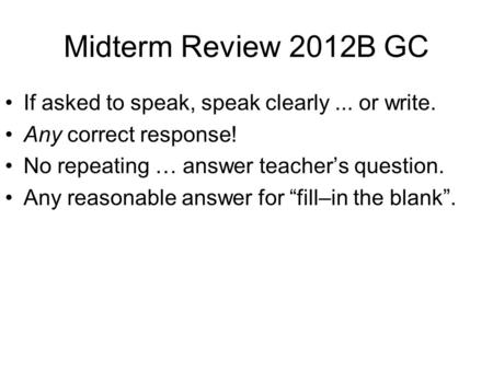 Midterm Review 2012B GC If asked to speak, speak clearly... or write. Any correct response! No repeating … answer teacher’s question. Any reasonable answer.