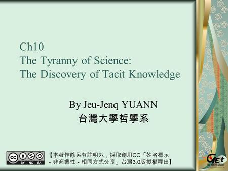 Ch10 The Tyranny of Science: The Discovery of Tacit Knowledge By Jeu-Jenq YUANN 台灣大學哲學系 【本著作除另有註明外，採取創用 CC 「姓名標示 －非商業性－相同方式分享」台灣 3.0 版授權釋出】
