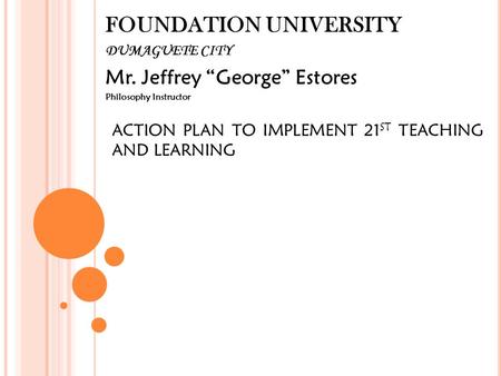 FOUNDATION UNIVERSITY DUMAGUETE CITY Mr. Jeffrey “George” Estores Philosophy Instructor ACTION PLAN TO IMPLEMENT 21 ST TEACHING AND LEARNING.