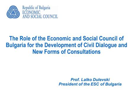 The Role of the Economic and Social Council of Bulgaria for the Development of Civil Dialogue and New Forms of Consultations Prof. Lalko Dulevski President.