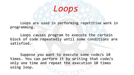 Loops causes program to execute the certain block of code repeatedly until some conditions are satisfied. Suppose you want to execute some code/s 10 times.