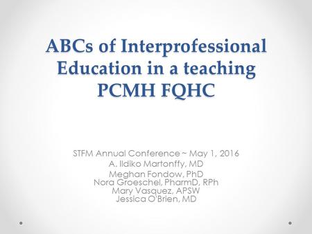 ABCs of Interprofessional Education in a teaching PCMH FQHC STFM Annual Conference ~ May 1, 2016 A. Ildiko Martonffy, MD Meghan Fondow, PhD Nora Groeschel,