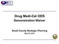 1 Drug Medi-Cal ODS Demonstration Waiver Small County Strategic Planning May 25, 2016.