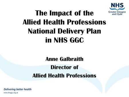 The Impact of the Allied Health Professions National Delivery Plan in NHS GGC Anne Galbraith Director of Allied Health Professions.
