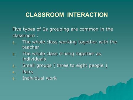 CLASSROOM INTERACTION Five types of Ss grouping are common in the classroom : 1. The whole class working together with the teacher 2. The whole class mixing.