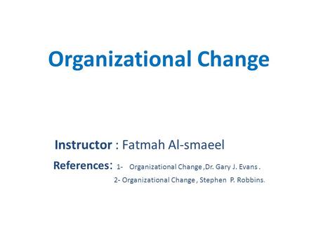 Organizational Change Instructor : Fatmah Al-smaeel References : 1- Organizational Change,Dr. Gary J. Evans. 2- Organizational Change, Stephen P. Robbins.
