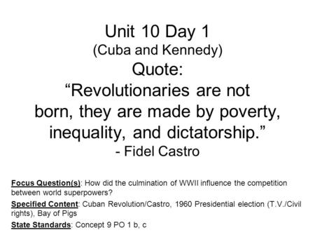 Unit 10 Day 1 (Cuba and Kennedy) Quote: “Revolutionaries are not born, they are made by poverty, inequality, and dictatorship.” - Fidel Castro Focus Question(s):