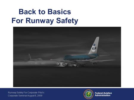 Federal Aviation Administration Runway Safety For Corporate Pilot’s Corporate Seminar August 8, 2009 Back to Basics For Runway Safety.
