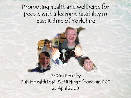 Dr Dina Berkeley Public Health Lead, East Riding of Yorkshire PCT 23 April 2008 Promoting health and wellbeing for people with a learning disability in.