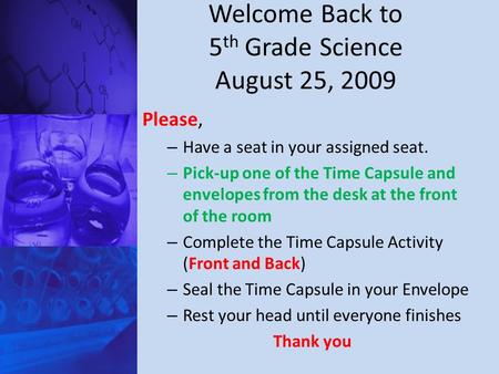 Welcome Back to 5 th Grade Science August 25, 2009 Please, – Have a seat in your assigned seat. – Pick-up one of the Time Capsule and envelopes from the.