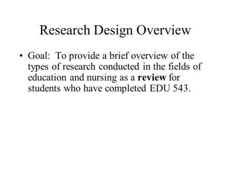 Research Design Overview Goal: To provide a brief overview of the types of research conducted in the fields of education and nursing as a review for students.