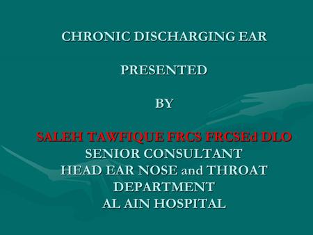 CHRONIC DISCHARGING EAR PRESENTED BY SALEH TAWFIQUE FRCS FRCSEd DLO SENIOR CONSULTANT HEAD EAR NOSE and THROAT DEPARTMENT AL AIN HOSPITAL.
