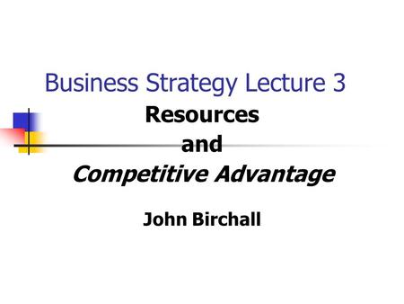 Business Strategy Lecture 3 Resources and Competitive Advantage John Birchall.