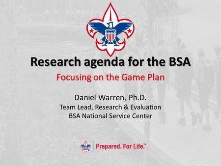 Research agenda for the BSA Focusing on the Game Plan Daniel Warren, Ph.D. Team Lead, Research & Evaluation BSA National Service Center.