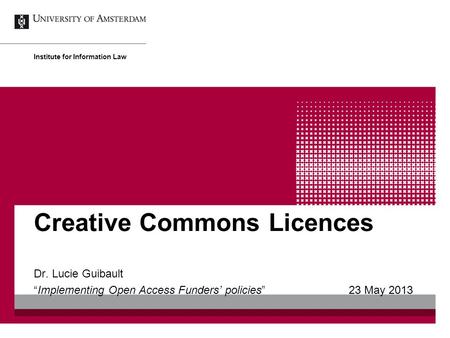 Creative Commons Licences Dr. Lucie Guibault “Implementing Open Access Funders’ policies” 23 May 2013 Institute for Information Law.