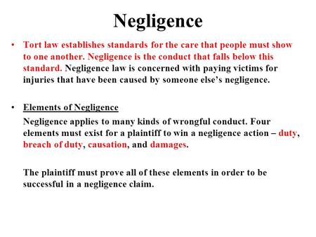 Negligence Tort law establishes standards for the care that people must show to one another. Negligence is the conduct that falls below this standard.