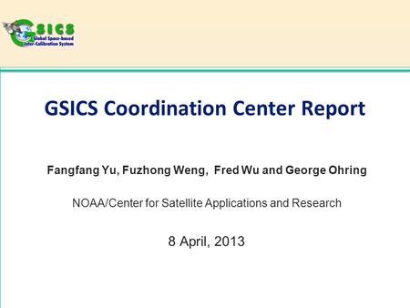 GSICS Coordination Center Report Fangfang Yu, Fuzhong Weng, Fred Wu and George Ohring NOAA/Center for Satellite Applications and Research 8 April, 2013.