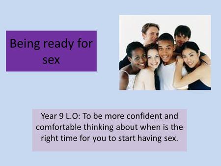 Being ready for sex Year 9 L.O: To be more confident and comfortable thinking about when is the right time for you to start having sex.