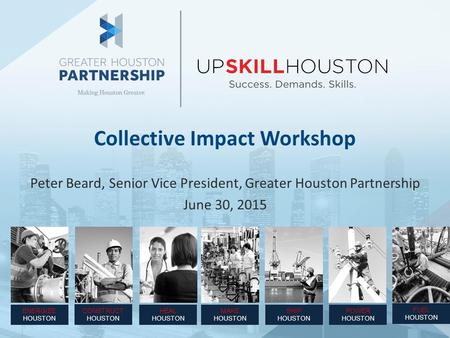 Collective Impact Workshop Peter Beard, Senior Vice President, Greater Houston Partnership June 30, 2015 ENERGIZE HOUSTON CONSTRUCT HOUSTON SHIP HOUSTON.