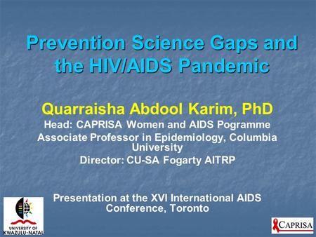 Prevention Science Gaps and the HIV/AIDS Pandemic Quarraisha Abdool Karim, PhD Head: CAPRISA Women and AIDS Pogramme Associate Professor in Epidemiology,