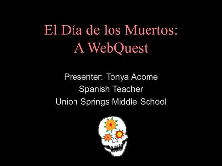El Día de los Muertos: A WebQuest Presenter: Tonya Acome Spanish Teacher Union Springs Middle School.