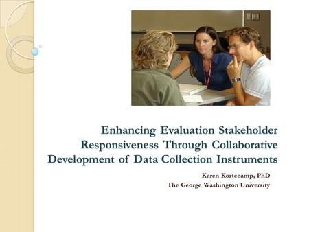 Enhancing Evaluation Stakeholder Responsiveness Through Collaborative Development of Data Collection Instruments Karen Kortecamp, PhD The George Washington.
