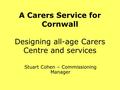 A Carers Service for Cornwall Designing all-age Carers Centre and services Stuart Cohen – Commissioning Manager.