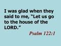 I was glad when they said to me, “Let us go to the house of the LORD.” Psalm 122:1.