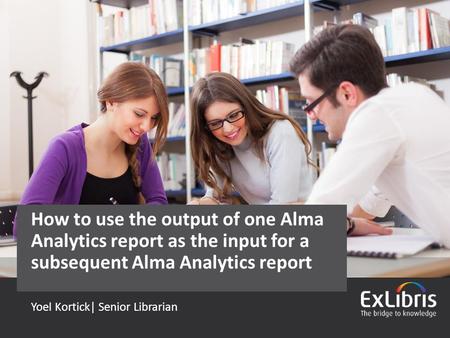 © 2015 Ex Libris | Confidential & Proprietary Yoel Kortick| Senior Librarian How to use the output of one Alma Analytics report as the input for a subsequent.